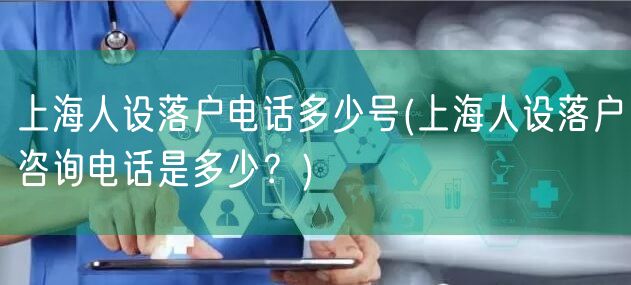 上海人设落户电话多少号(上海人设落户咨询电话是多少？)