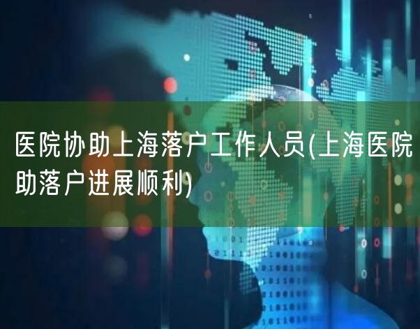 医院协助上海落户工作人员(上海医院助落户进展顺利)