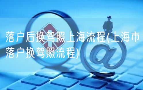 落户后换驾照上海流程(上海市落户换驾照流程)