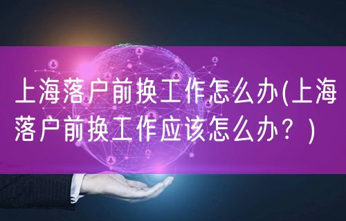 上海落户前换工作怎么办(上海落户前换工作应该怎么办？)