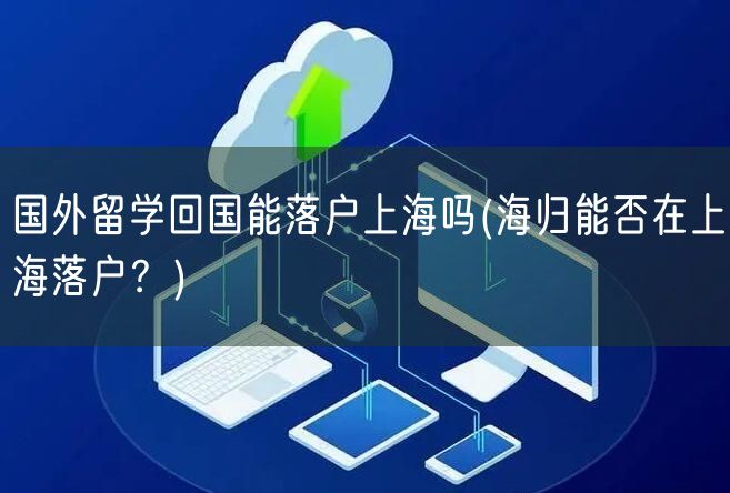 国外留学回国能落户上海吗(海归能否在上海落户？)