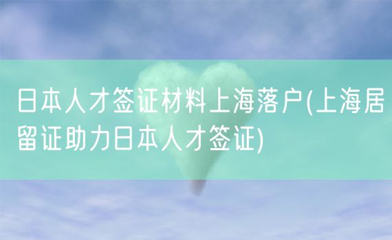 日本人才签证材料上海落户(上海居留证助力日本人才签证)