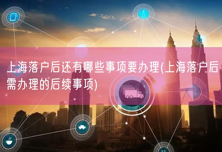 上海落户后还有哪些事项要办理(上海落户后需办理的后续事项)
