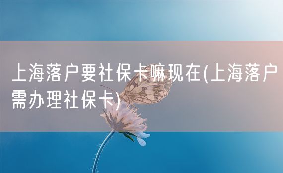 上海落户要社保卡嘛现在(上海落户需办理社保卡)