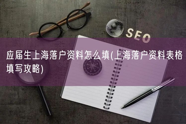应届生上海落户资料怎么填(上海落户资料表格填写攻略)