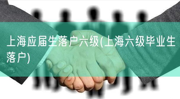 上海应届生落户六级(上海六级毕业生落户)