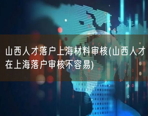 山西人才落户上海材料审核(山西人才在上海落户审核不容易)
