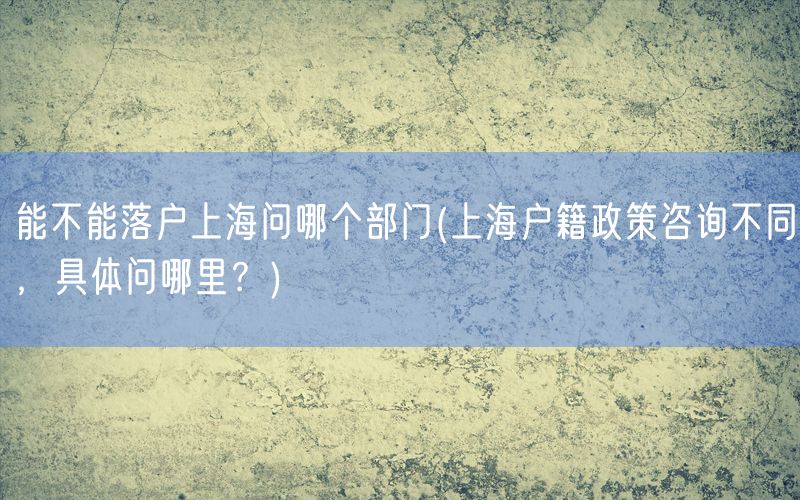 能不能落户上海问哪个部门(上海户籍政策咨询不同，具体问哪里？)