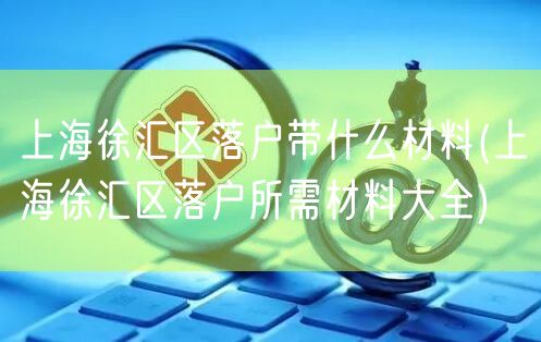 上海徐汇区落户带什么材料(上海徐汇区落户所需材料大全)