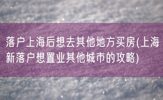 落户上海后想去其他地方买房(上海新落户想置业其他城市的攻略)