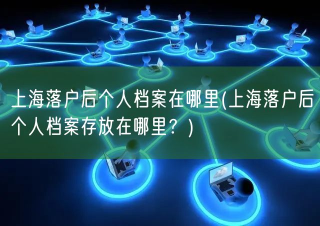 上海落户后个人档案在哪里(上海落户后个人档案存放在哪里？)