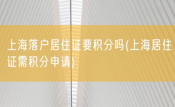 上海落户居住证要积分吗(上海居住证需积分申请)