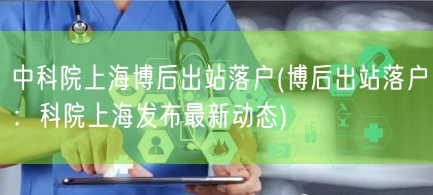中科院上海博后出站落户(博后出站落户：科院上海发布最新动态)