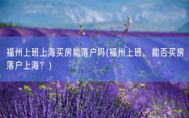 福州上班上海买房能落户吗(福州上班，能否买房落户上海？)