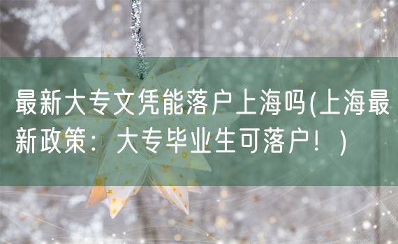 最新大专文凭能落户上海吗(上海最新政策：大专毕业生可落户！)