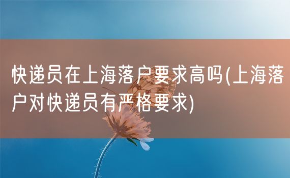 快递员在上海落户要求高吗(上海落户对快递员有严格要求)