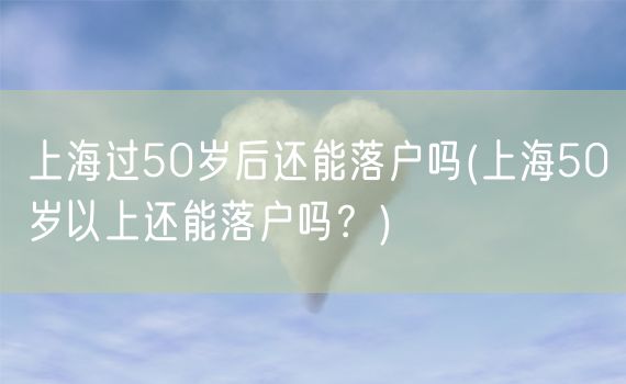 上海过50岁后还能落户吗(上海50岁以上还能落户吗？)