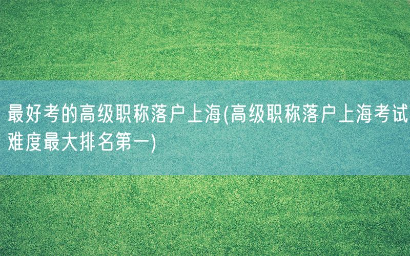 最好考的高级职称落户上海(高级职称落户上海考试难度最大排名第一)