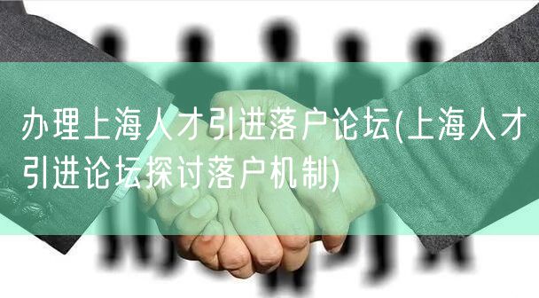 办理上海人才引进落户论坛(上海人才引进论坛探讨落户机制)