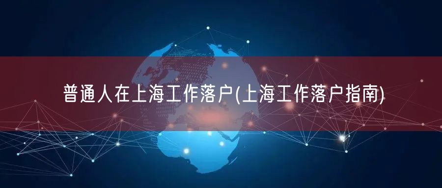 普通人在上海工作落户(上海工作落户指南)