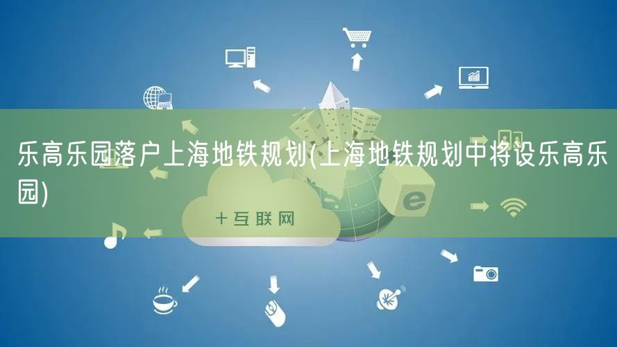 乐高乐园落户上海地铁规划(上海地铁规划中将设乐高乐园)