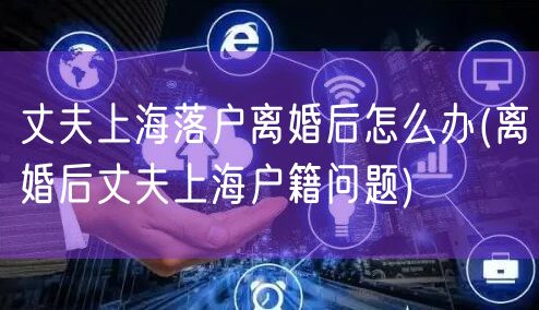 丈夫上海落户离婚后怎么办(离婚后丈夫上海户籍问题)