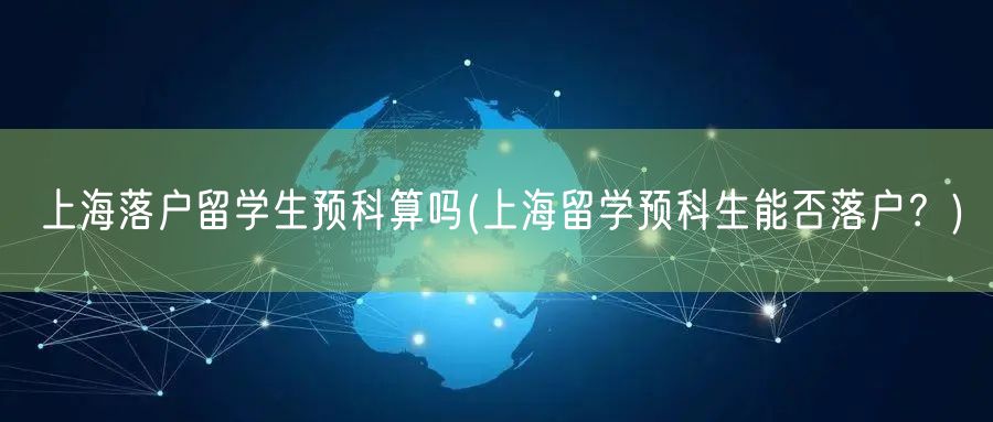 上海落户留学生预科算吗(上海留学预科生能否落户？)