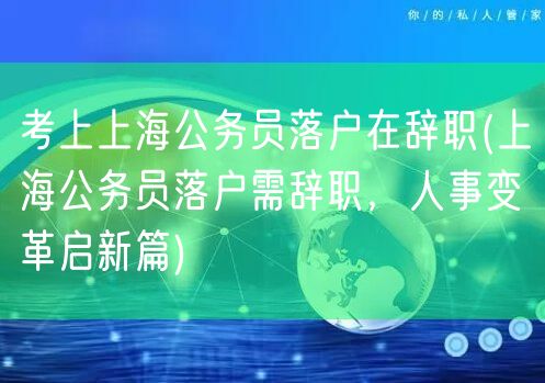 考上上海公务员落户在辞职(上海公务员落户需辞职，人事变革启新篇)