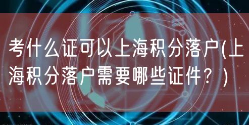 考什么证可以上海积分落户(上海积分落户需要哪些证件？)