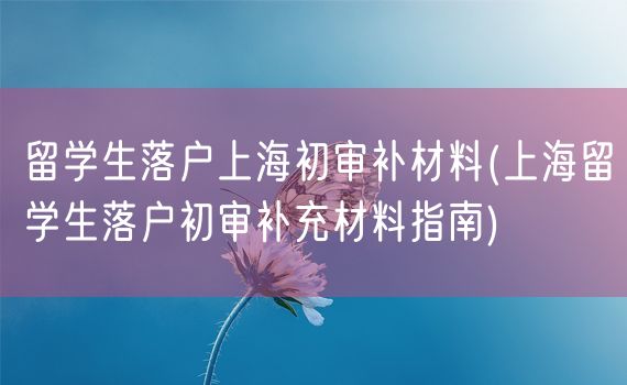 留学生落户上海初审补材料(上海留学生落户初审补充材料指南)