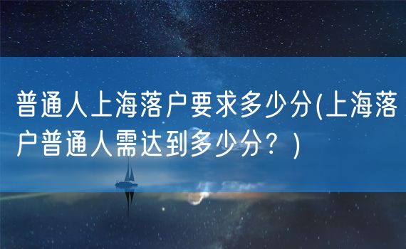 普通人上海落户要求多少分(上海落户普通人需达到多少分？)