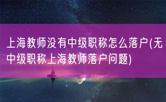 上海教师没有中级职称怎么落户(无中级职称上海教师落户问题)
