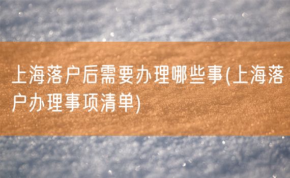 上海落户后需要办理哪些事(上海落户办理事项清单)