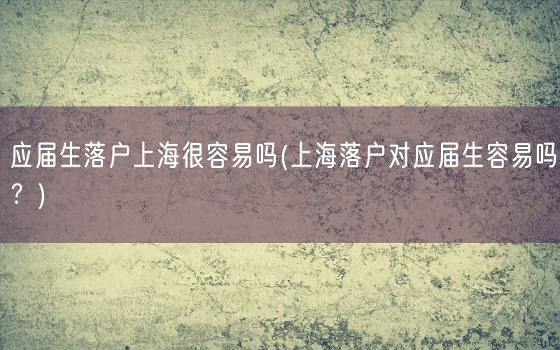 应届生落户上海很容易吗(上海落户对应届生容易吗？)
