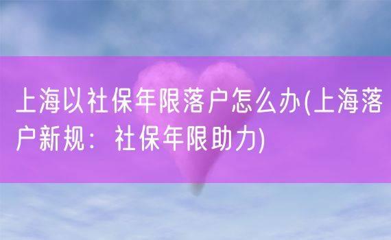 上海以社保年限落户怎么办(上海落户新规：社保年限助力)