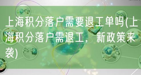 上海积分落户需要退工单吗(上海积分落户需退工，新政策来袭)