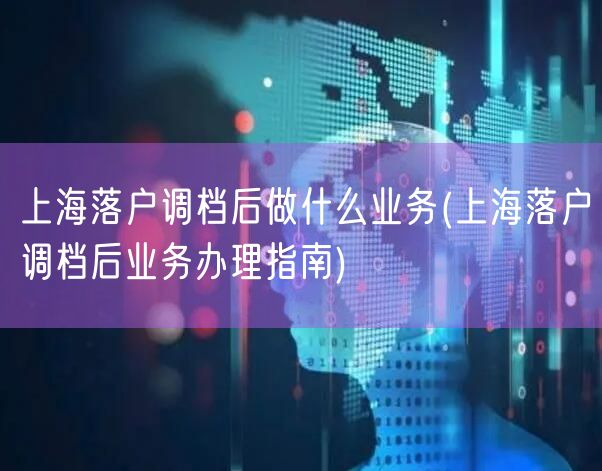 上海落户调档后做什么业务(上海落户调档后业务办理指南)
