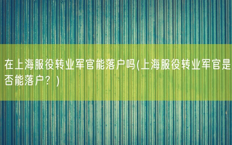 在上海服役转业军官能落户吗(上海服役转业军官是否能落户？)