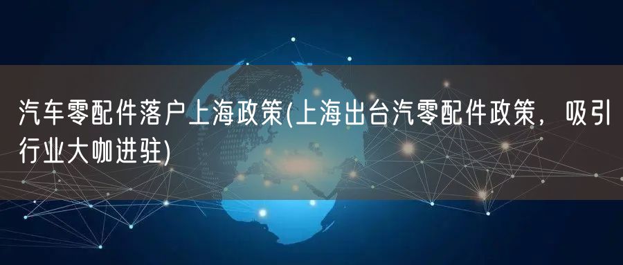 汽车零配件落户上海政策(上海出台汽零配件政策，吸引行业大咖进驻)