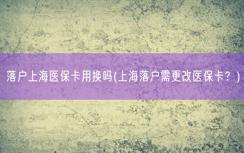 落户上海医保卡用换吗(上海落户需更改医保卡？)