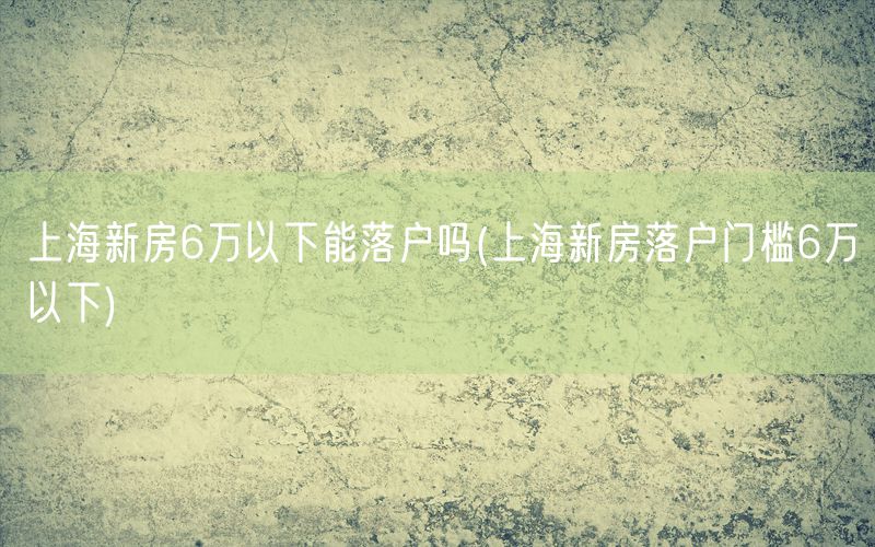上海新房6万以下能落户吗(上海新房落户门槛6万以下)