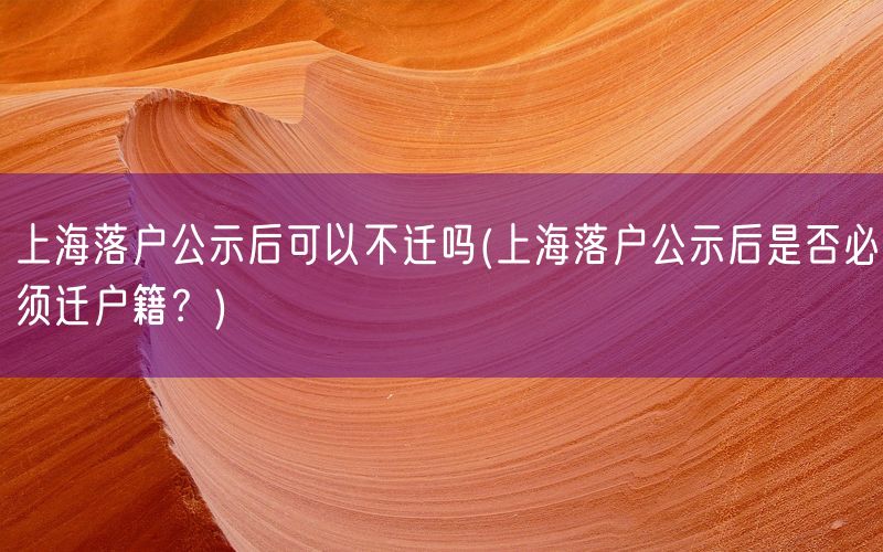 上海落户公示后可以不迁吗(上海落户公示后是否必须迁户籍？)