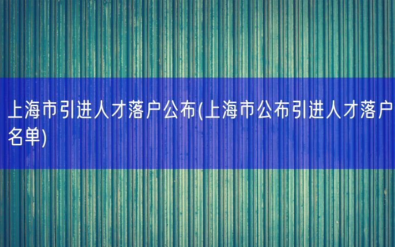 上海市引进人才落户公布(上海市公布引进人才落户名单)