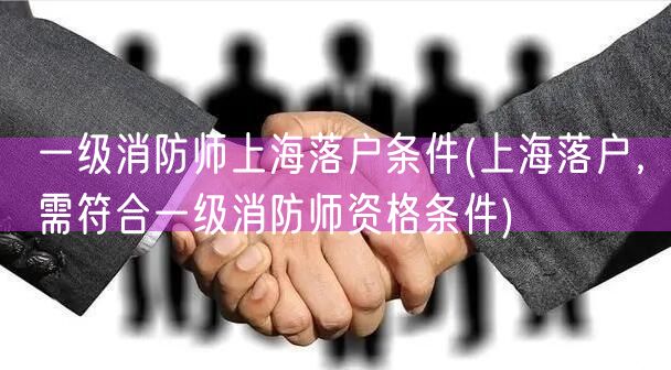 一级消防师上海落户条件(上海落户，需符合一级消防师资格条件)