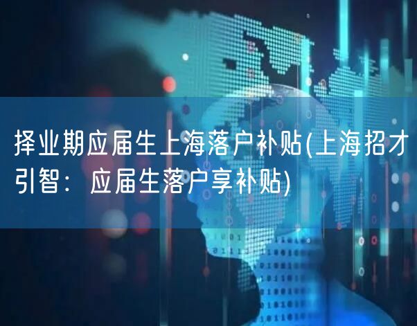 择业期应届生上海落户补贴(上海招才引智：应届生落户享补贴)