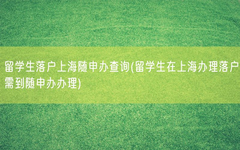 留学生落户上海随申办查询(留学生在上海办理落户需到随申办办理)