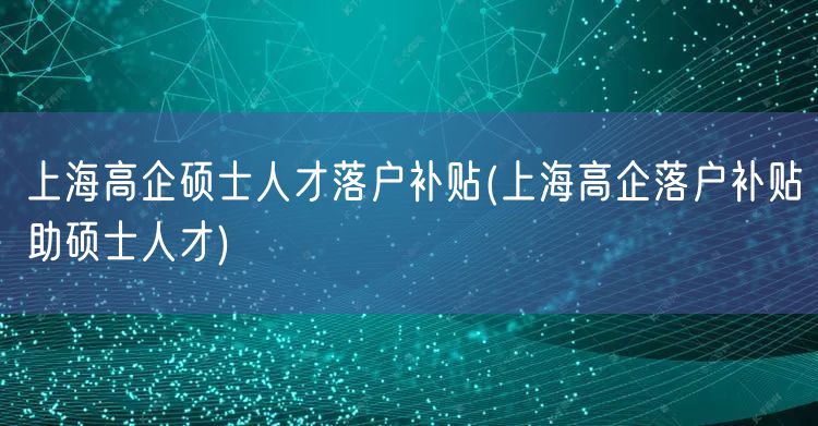 上海高企硕士人才落户补贴(上海高企落户补贴助硕士人才)