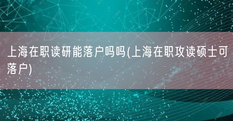 上海在职读研能落户吗吗(上海在职攻读硕士可落户)