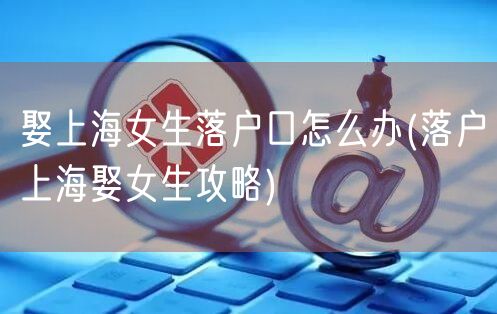 娶上海女生落户口怎么办(落户上海娶女生攻略)