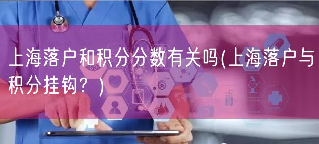上海落户和积分分数有关吗(上海落户与积分挂钩？)